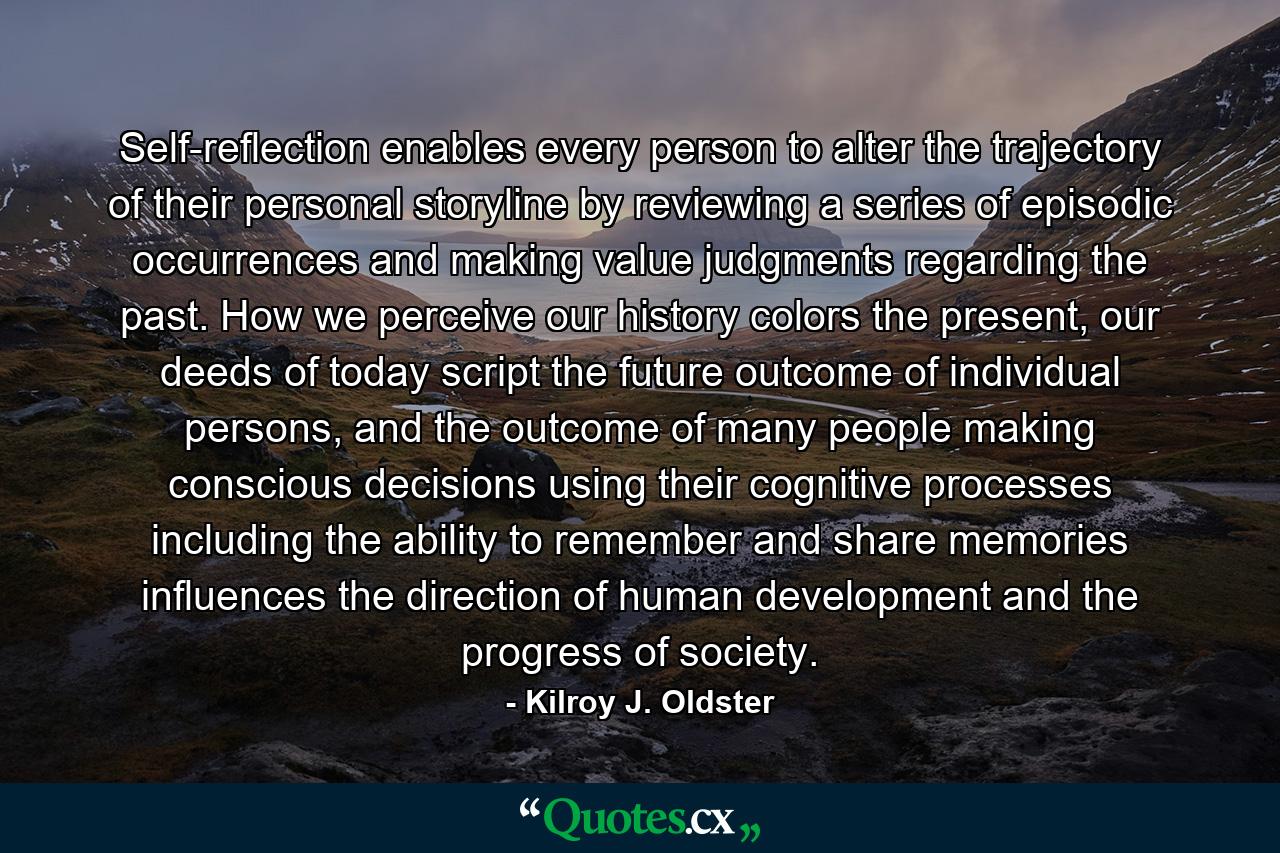 Self-reflection enables every person to alter the trajectory of their personal storyline by reviewing a series of episodic occurrences and making value judgments regarding the past. How we perceive our history colors the present, our deeds of today script the future outcome of individual persons, and the outcome of many people making conscious decisions using their cognitive processes including the ability to remember and share memories influences the direction of human development and the progress of society. - Quote by Kilroy J. Oldster