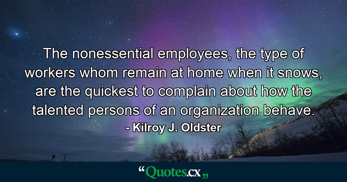 The nonessential employees, the type of workers whom remain at home when it snows, are the quickest to complain about how the talented persons of an organization behave. - Quote by Kilroy J. Oldster