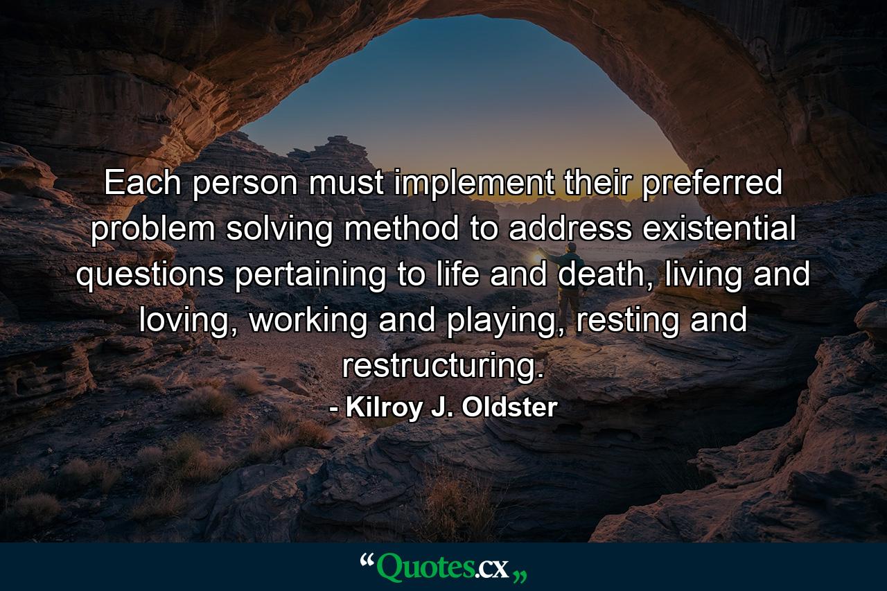 Each person must implement their preferred problem solving method to address existential questions pertaining to life and death, living and loving, working and playing, resting and restructuring. - Quote by Kilroy J. Oldster