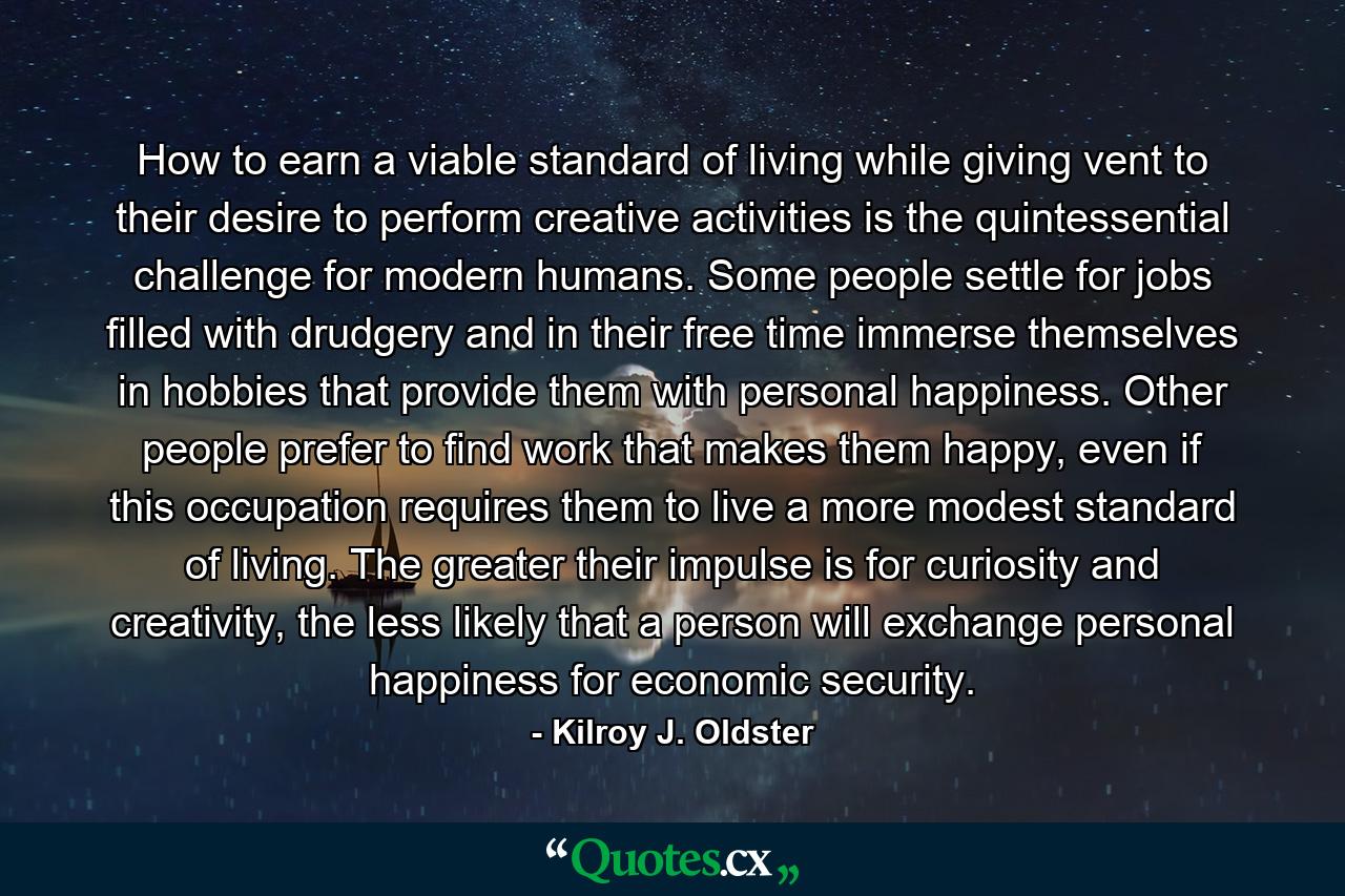 How to earn a viable standard of living while giving vent to their desire to perform creative activities is the quintessential challenge for modern humans. Some people settle for jobs filled with drudgery and in their free time immerse themselves in hobbies that provide them with personal happiness. Other people prefer to find work that makes them happy, even if this occupation requires them to live a more modest standard of living. The greater their impulse is for curiosity and creativity, the less likely that a person will exchange personal happiness for economic security. - Quote by Kilroy J. Oldster