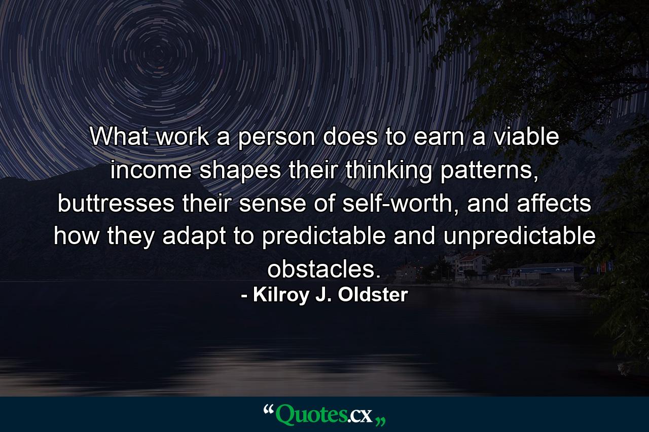 What work a person does to earn a viable income shapes their thinking patterns, buttresses their sense of self-worth, and affects how they adapt to predictable and unpredictable obstacles. - Quote by Kilroy J. Oldster