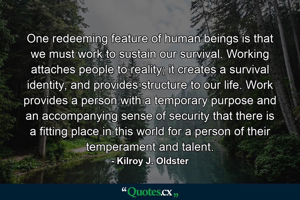 One redeeming feature of human beings is that we must work to sustain our survival. Working attaches people to reality; it creates a survival identity, and provides structure to our life. Work provides a person with a temporary purpose and an accompanying sense of security that there is a fitting place in this world for a person of their temperament and talent. - Quote by Kilroy J. Oldster