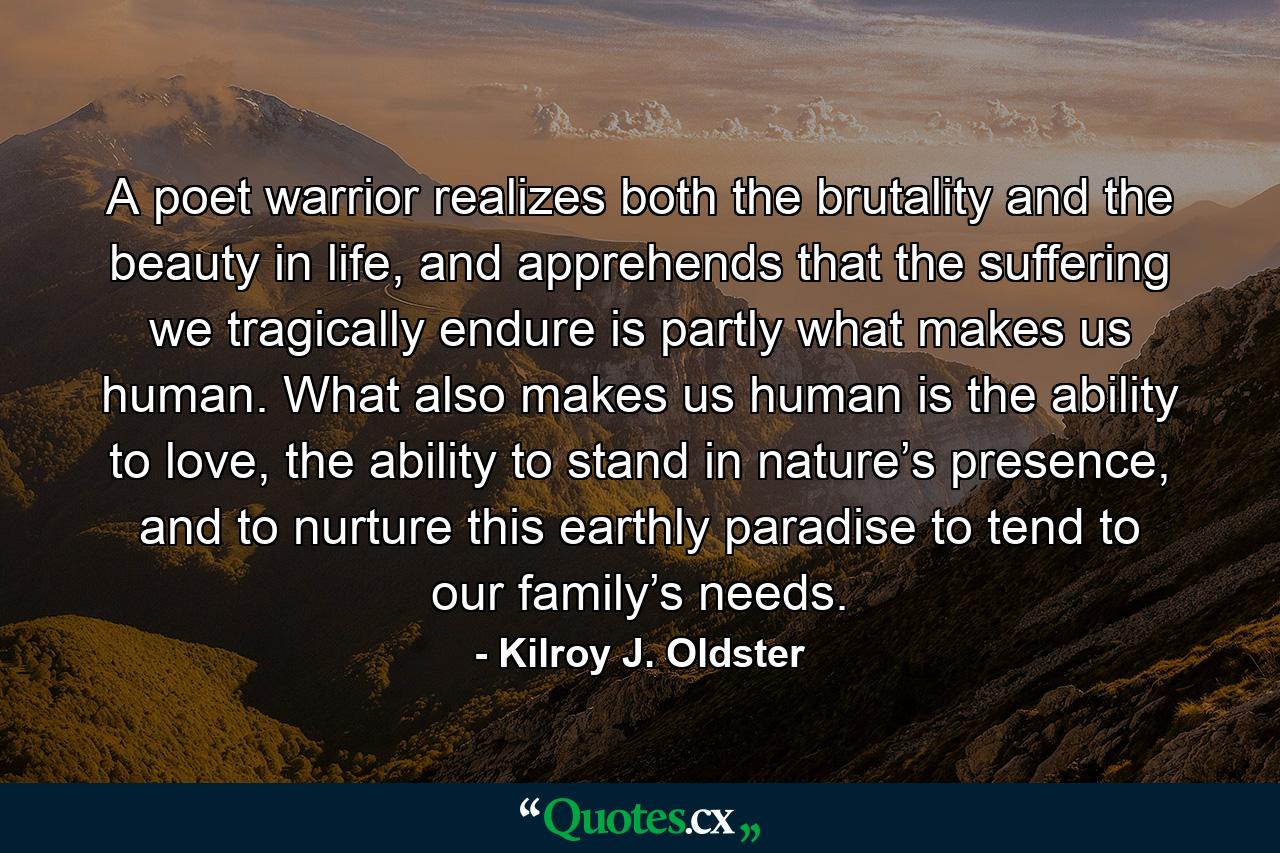 A poet warrior realizes both the brutality and the beauty in life, and apprehends that the suffering we tragically endure is partly what makes us human. What also makes us human is the ability to love, the ability to stand in nature’s presence, and to nurture this earthly paradise to tend to our family’s needs. - Quote by Kilroy J. Oldster