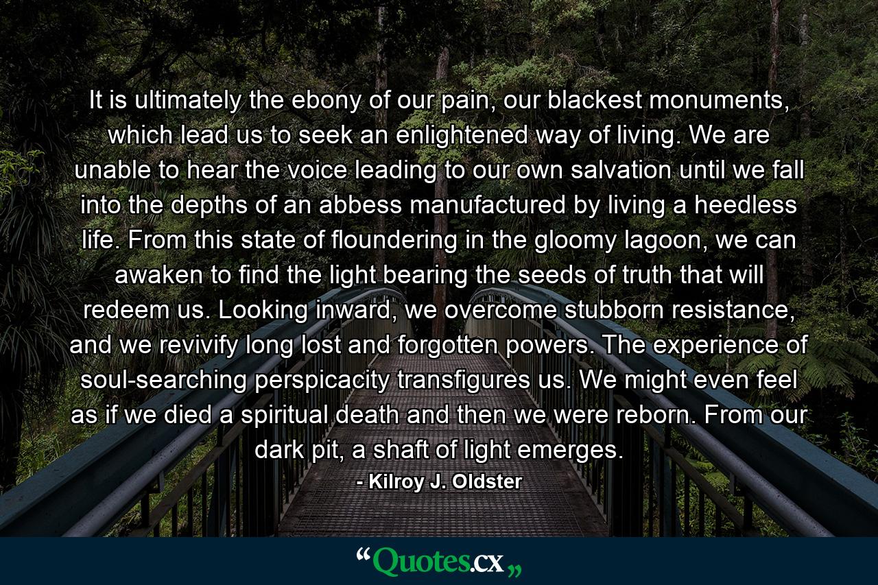 It is ultimately the ebony of our pain, our blackest monuments, which lead us to seek an enlightened way of living. We are unable to hear the voice leading to our own salvation until we fall into the depths of an abbess manufactured by living a heedless life. From this state of floundering in the gloomy lagoon, we can awaken to find the light bearing the seeds of truth that will redeem us. Looking inward, we overcome stubborn resistance, and we revivify long lost and forgotten powers. The experience of soul-searching perspicacity transfigures us. We might even feel as if we died a spiritual death and then we were reborn. From our dark pit, a shaft of light emerges. - Quote by Kilroy J. Oldster