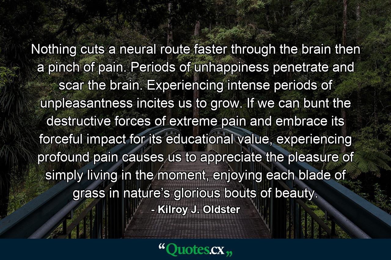 Nothing cuts a neural route faster through the brain then a pinch of pain. Periods of unhappiness penetrate and scar the brain. Experiencing intense periods of unpleasantness incites us to grow. If we can bunt the destructive forces of extreme pain and embrace its forceful impact for its educational value, experiencing profound pain causes us to appreciate the pleasure of simply living in the moment, enjoying each blade of grass in nature’s glorious bouts of beauty. - Quote by Kilroy J. Oldster