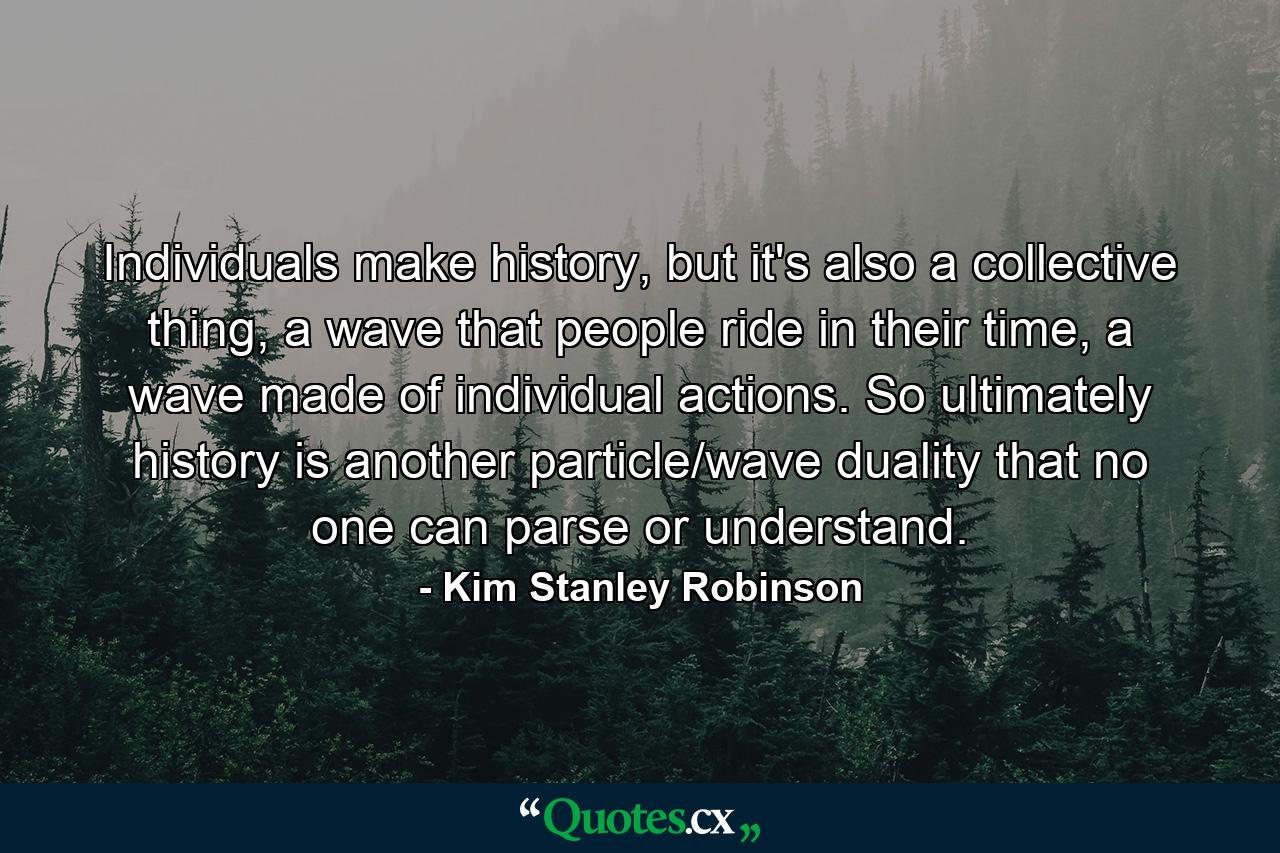 Individuals make history, but it's also a collective thing, a wave that people ride in their time, a wave made of individual actions. So ultimately history is another particle/wave duality that no one can parse or understand. - Quote by Kim Stanley Robinson