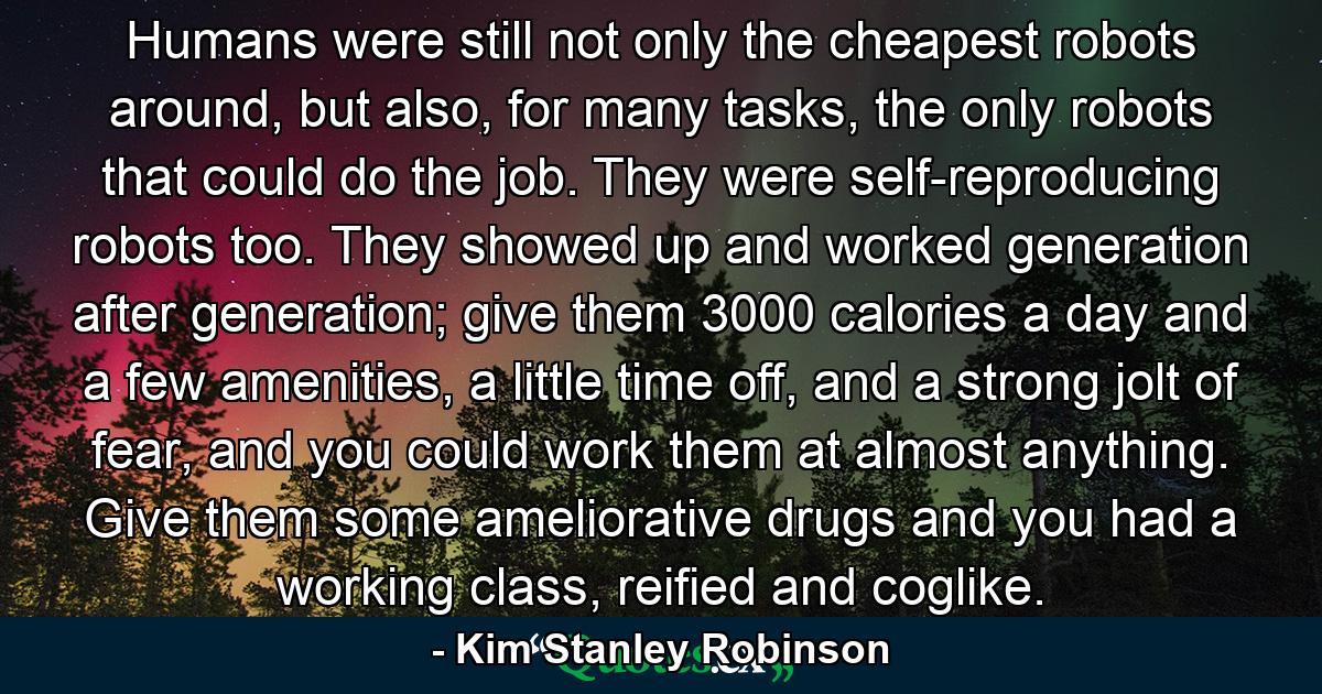 Humans were still not only the cheapest robots around, but also, for many tasks, the only robots that could do the job. They were self-reproducing robots too. They showed up and worked generation after generation; give them 3000 calories a day and a few amenities, a little time off, and a strong jolt of fear, and you could work them at almost anything. Give them some ameliorative drugs and you had a working class, reified and coglike. - Quote by Kim Stanley Robinson