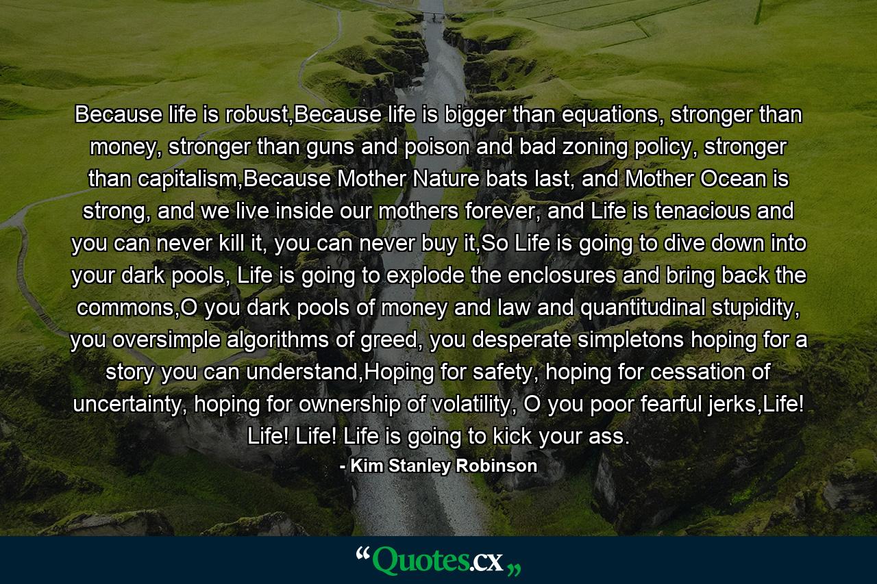 Because life is robust,Because life is bigger than equations, stronger than money, stronger than guns and poison and bad zoning policy, stronger than capitalism,Because Mother Nature bats last, and Mother Ocean is strong, and we live inside our mothers forever, and Life is tenacious and you can never kill it, you can never buy it,So Life is going to dive down into your dark pools, Life is going to explode the enclosures and bring back the commons,O you dark pools of money and law and quantitudinal stupidity, you oversimple algorithms of greed, you desperate simpletons hoping for a story you can understand,Hoping for safety, hoping for cessation of uncertainty, hoping for ownership of volatility, O you poor fearful jerks,Life! Life! Life! Life is going to kick your ass. - Quote by Kim Stanley Robinson