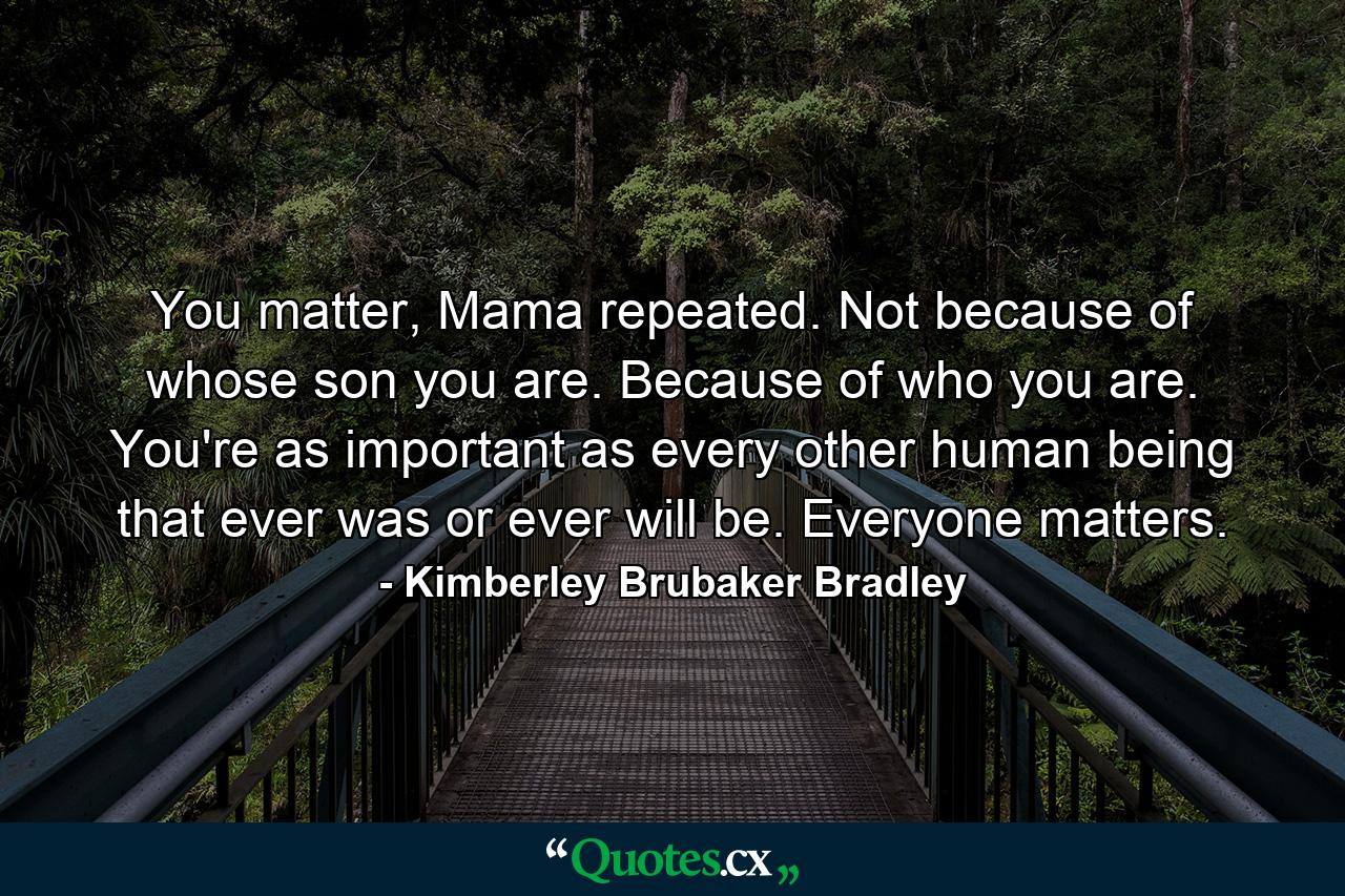 You matter, Mama repeated. Not because of whose son you are. Because of who you are. You're as important as every other human being that ever was or ever will be. Everyone matters. - Quote by Kimberley Brubaker Bradley