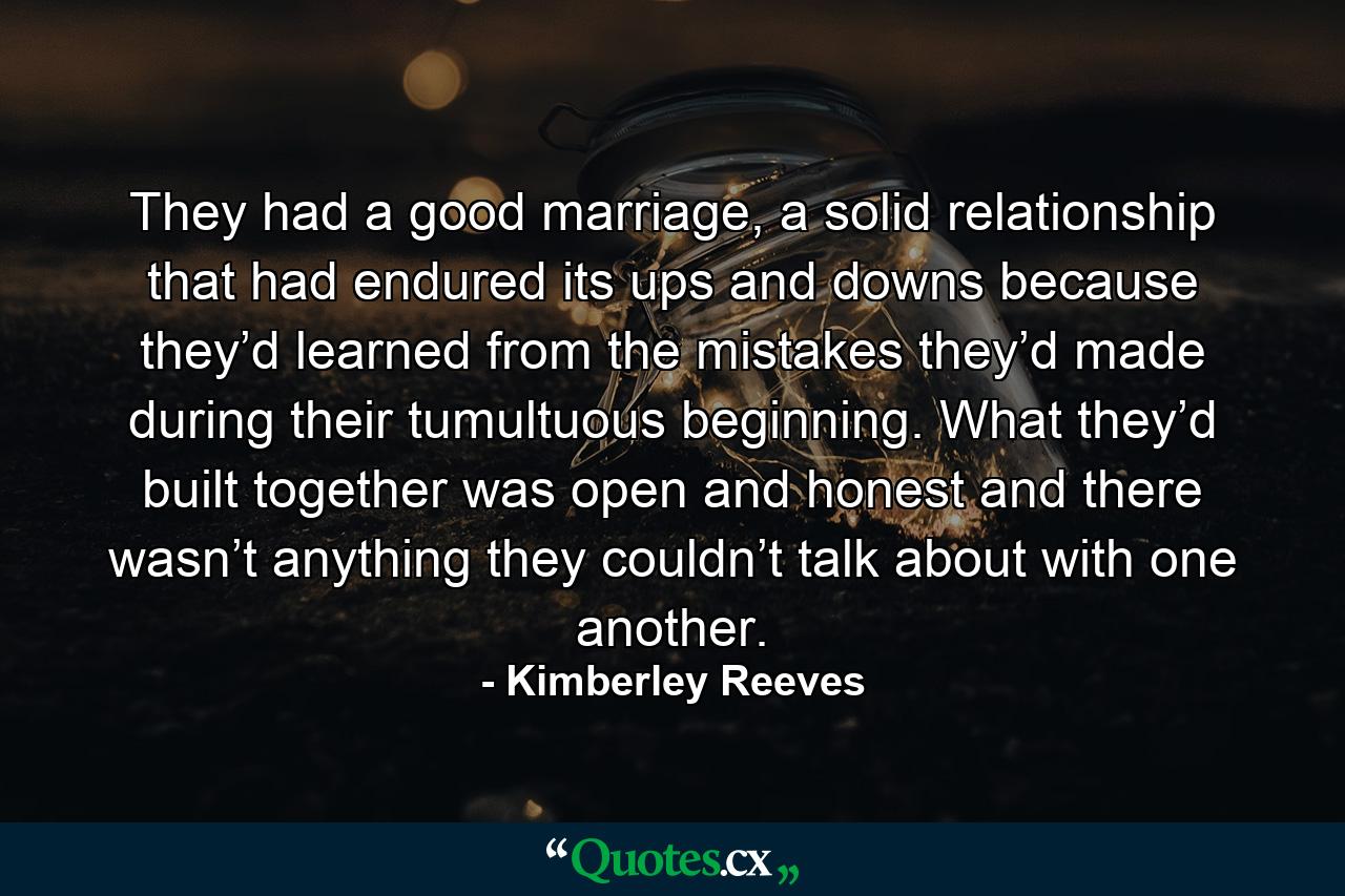 They had a good marriage, a solid relationship that had endured its ups and downs because they’d learned from the mistakes they’d made during their tumultuous beginning. What they’d built together was open and honest and there wasn’t anything they couldn’t talk about with one another. - Quote by Kimberley Reeves