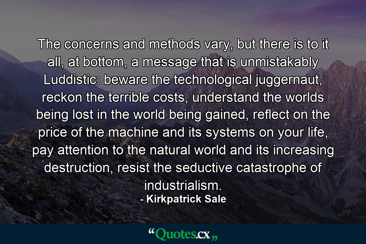 The concerns and methods vary, but there is to it all, at bottom, a message that is unmistakably Luddistic: beware the technological juggernaut, reckon the terrible costs, understand the worlds being lost in the world being gained, reflect on the price of the machine and its systems on your life, pay attention to the natural world and its increasing destruction, resist the seductive catastrophe of industrialism. - Quote by Kirkpatrick Sale