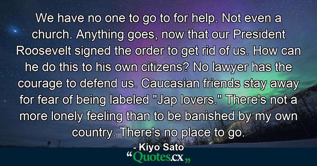 We have no one to go to for help. Not even a church. Anything goes, now that our President Roosevelt signed the order to get rid of us. How can he do this to his own citizens? No lawyer has the courage to defend us. Caucasian friends stay away for fear of being labeled 