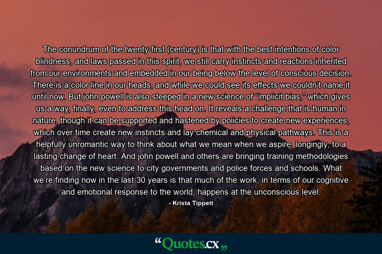 The conundrum of the twenty-first (century) is that with the best intentions of color blindness, and laws passed in this spirit, we still carry instincts and reactions inherited from our environments and embedded in our being below the level of conscious decision. There is a color line in our heads, and while we could see its effects we couldn’t name it until now. But john powell is also steeped in a new science of “implicit bias,” which gives us a way, finally, even to address this head on. It reveals a challenge that is human in nature, though it can be supported and hastened by policies to create new experiences, which over time create new instincts and lay chemical and physical pathways. This is a helpfully unromantic way to think about what we mean when we aspire, longingly, to a lasting change of heart. And john powell and others are bringing training methodologies based on the new science to city governments and police forces and schools. What we’re finding now in the last 30 years is that much of the work, in terms of our cognitive and emotional response to the world, happens at the unconscious level. - Quote by Krista Tippett