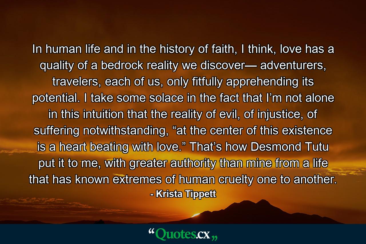 In human life and in the history of faith, I think, love has a quality of a bedrock reality we discover— adventurers, travelers, each of us, only fitfully apprehending its potential. I take some solace in the fact that I’m not alone in this intuition that the reality of evil, of injustice, of suffering notwithstanding, “at the center of this existence is a heart beating with love.” That’s how Desmond Tutu put it to me, with greater authority than mine from a life that has known extremes of human cruelty one to another. - Quote by Krista Tippett