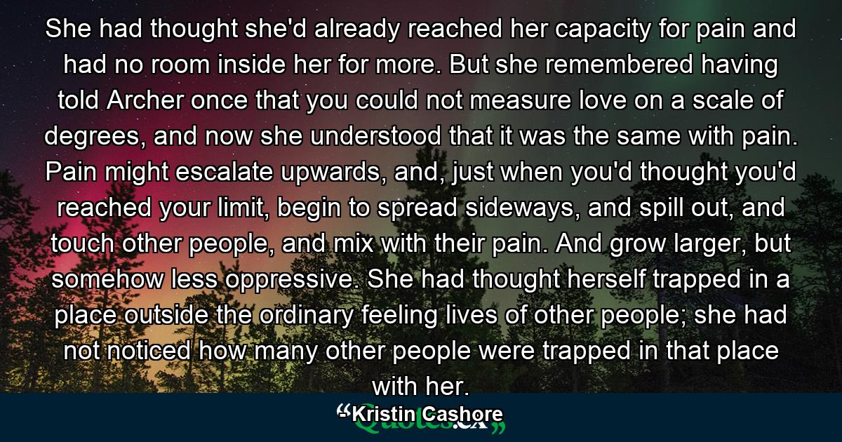 She had thought she'd already reached her capacity for pain and had no room inside her for more. But she remembered having told Archer once that you could not measure love on a scale of degrees, and now she understood that it was the same with pain. Pain might escalate upwards, and, just when you'd thought you'd reached your limit, begin to spread sideways, and spill out, and touch other people, and mix with their pain. And grow larger, but somehow less oppressive. She had thought herself trapped in a place outside the ordinary feeling lives of other people; she had not noticed how many other people were trapped in that place with her. - Quote by Kristin Cashore