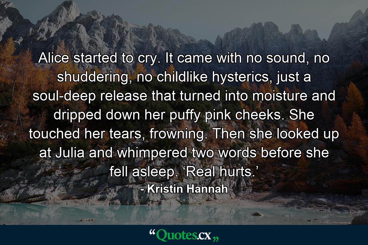 Alice started to cry. It came with no sound, no shuddering, no childlike hysterics, just a soul-deep release that turned into moisture and dripped down her puffy pink cheeks. She touched her tears, frowning. Then she looked up at Julia and whimpered two words before she fell asleep. ‘Real hurts.’ - Quote by Kristin Hannah