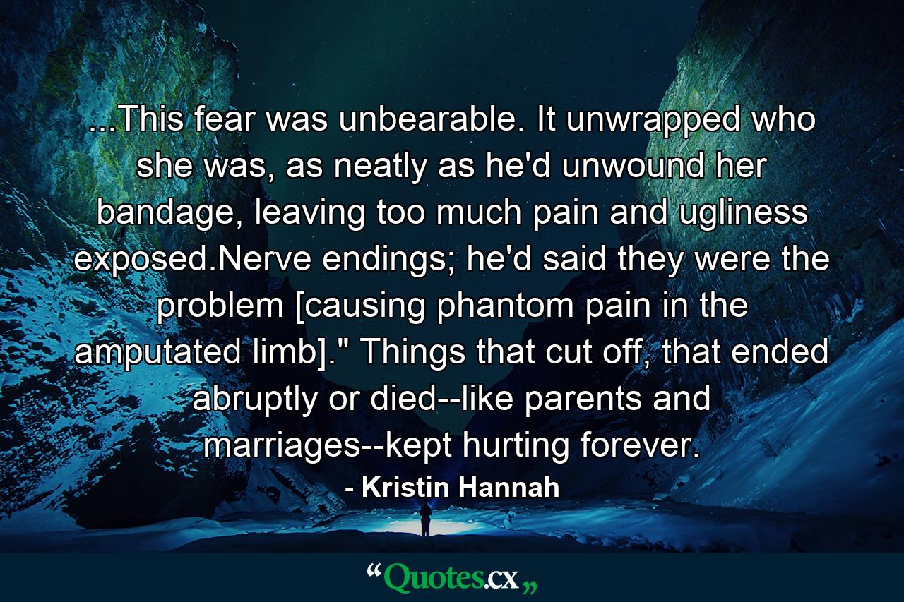 ...This fear was unbearable. It unwrapped who she was, as neatly as he'd unwound her bandage, leaving too much pain and ugliness exposed.Nerve endings; he'd said they were the problem [causing phantom pain in the amputated limb].