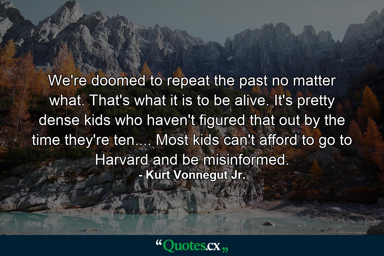 We're doomed to repeat the past no matter what. That's what it is to be alive. It's pretty dense kids who haven't figured that out by the time they're ten.... Most kids can't afford to go to Harvard and be misinformed. - Quote by Kurt Vonnegut Jr.