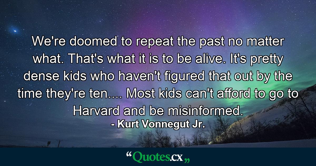 We're doomed to repeat the past no matter what. That's what it is to be alive. It's pretty dense kids who haven't figured that out by the time they're ten.... Most kids can't afford to go to Harvard and be misinformed. - Quote by Kurt Vonnegut Jr.