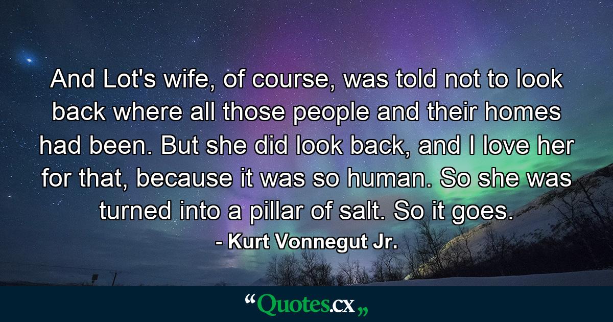 And Lot's wife, of course, was told not to look back where all those people and their homes had been. But she did look back, and I love her for that, because it was so human. So she was turned into a pillar of salt. So it goes. - Quote by Kurt Vonnegut Jr.