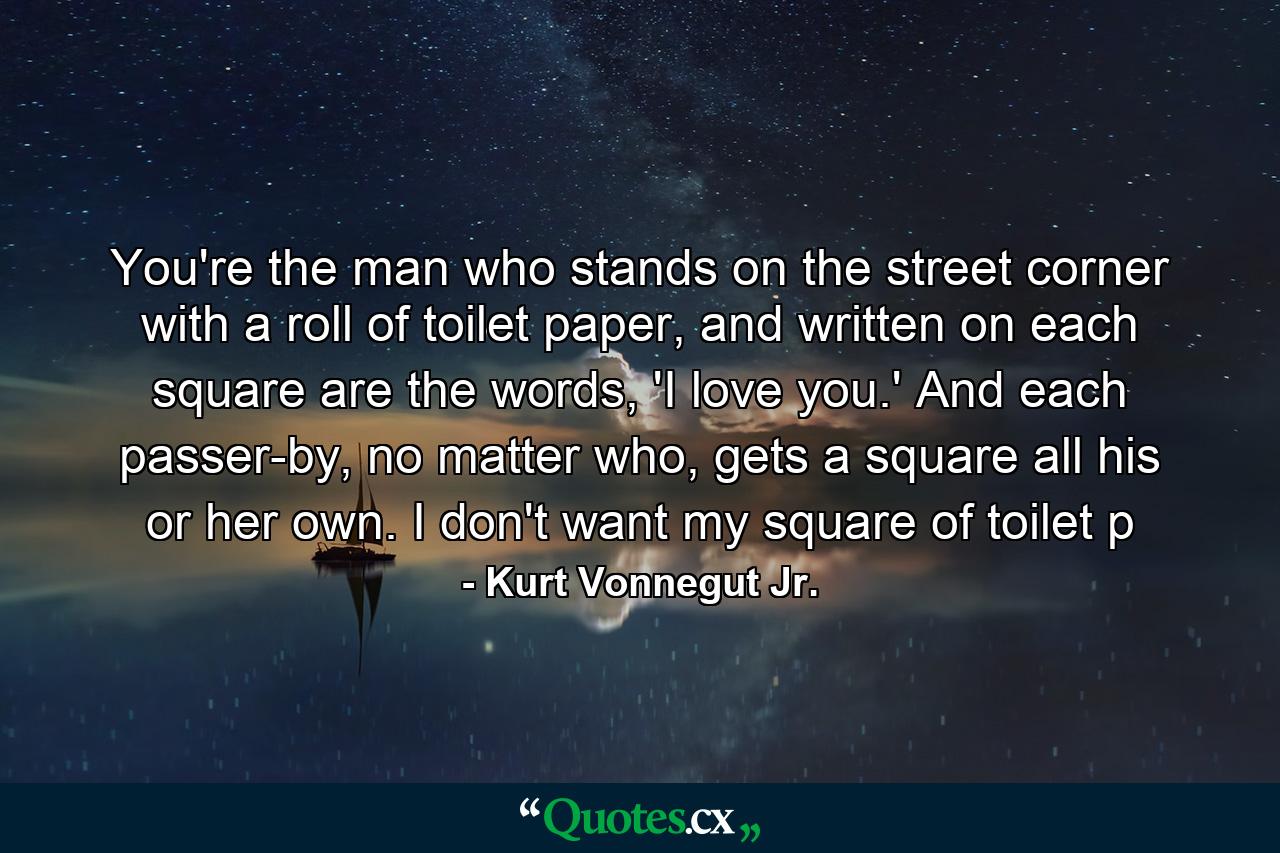 You're the man who stands on the street corner with a roll of toilet paper, and written on each square are the words, 'I love you.' And each passer-by, no matter who, gets a square all his or her own. I don't want my square of toilet p - Quote by Kurt Vonnegut Jr.