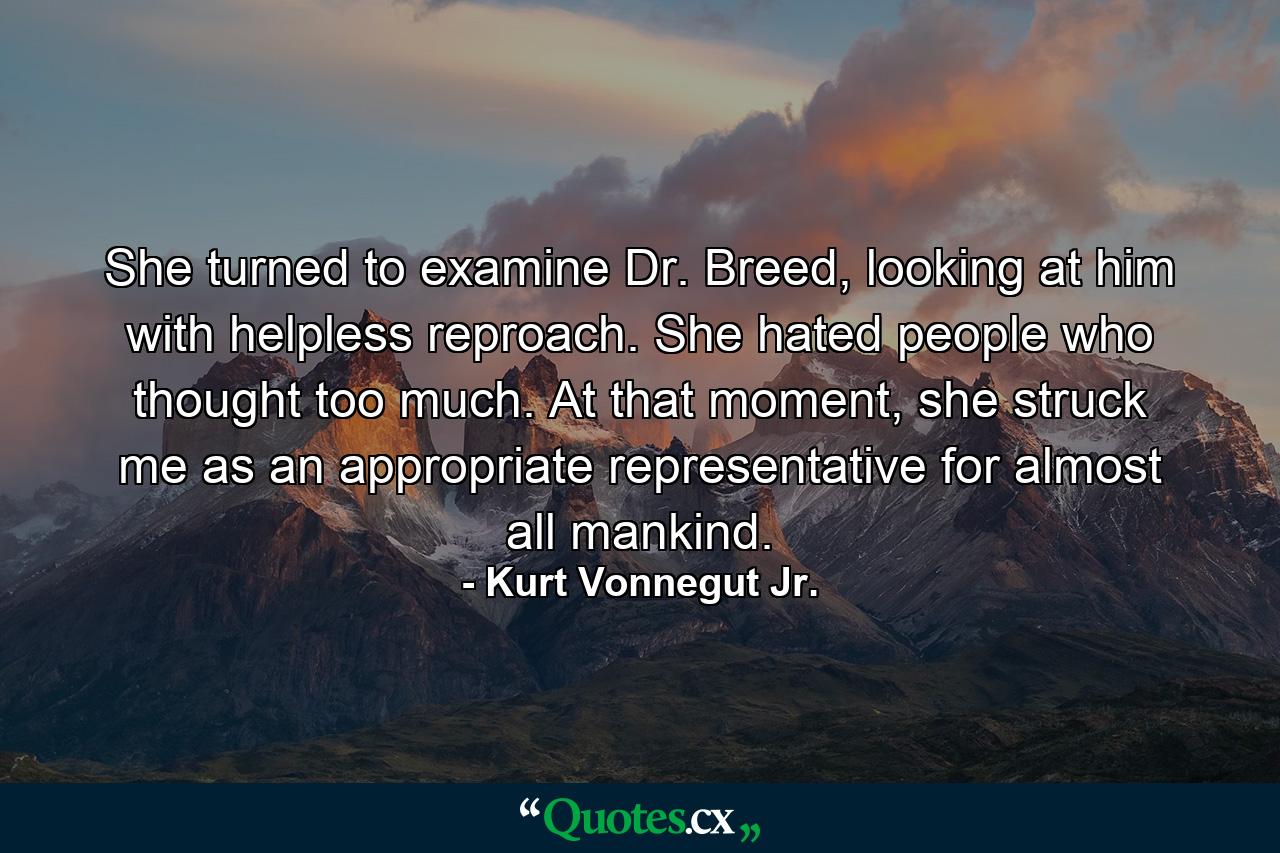 She turned to examine Dr. Breed, looking at him with helpless reproach. She hated people who thought too much. At that moment, she struck me as an appropriate representative for almost all mankind. - Quote by Kurt Vonnegut Jr.