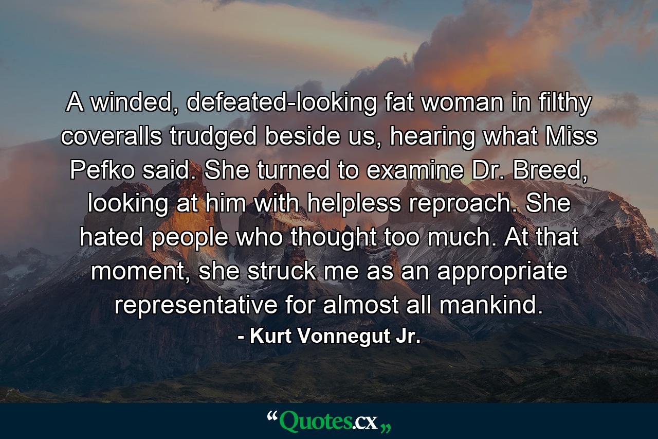 A winded, defeated-looking fat woman in filthy coveralls trudged beside us, hearing what Miss Pefko said. She turned to examine Dr. Breed, looking at him with helpless reproach. She hated people who thought too much. At that moment, she struck me as an appropriate representative for almost all mankind. - Quote by Kurt Vonnegut Jr.