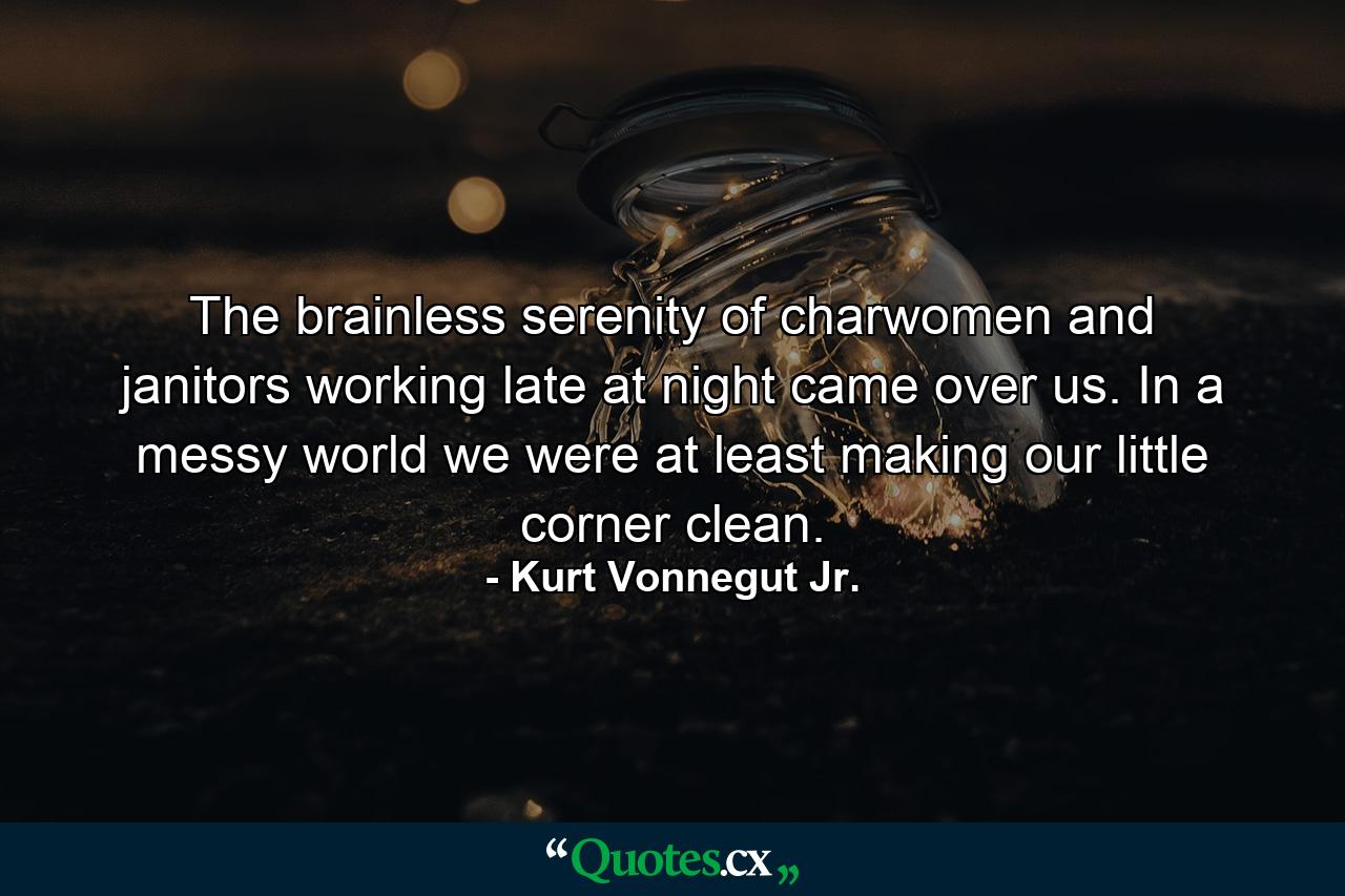 The brainless serenity of charwomen and janitors working late at night came over us. In a messy world we were at least making our little corner clean. - Quote by Kurt Vonnegut Jr.