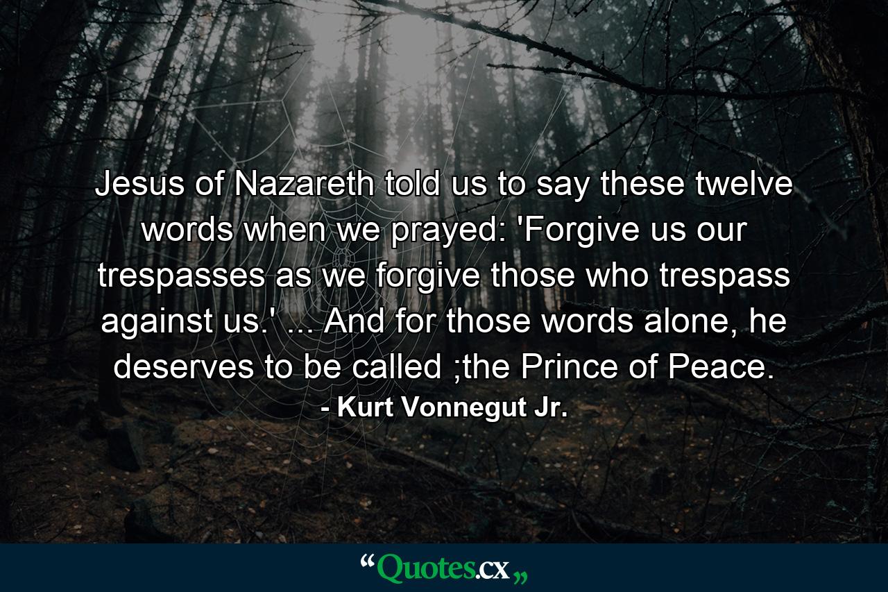 Jesus of Nazareth told us to say these twelve words when we prayed: 'Forgive us our trespasses as we forgive those who trespass against us.' ... And for those words alone, he deserves to be called ;the Prince of Peace. - Quote by Kurt Vonnegut Jr.