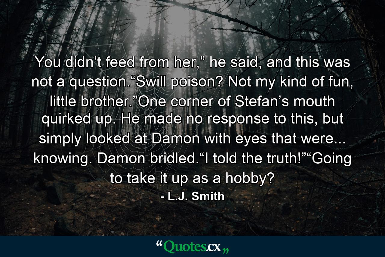 You didn’t feed from her,” he said, and this was not a question.“Swill poison? Not my kind of fun, little brother.”One corner of Stefan’s mouth quirked up. He made no response to this, but simply looked at Damon with eyes that were... knowing. Damon bridled.“I told the truth!”“Going to take it up as a hobby? - Quote by L.J. Smith