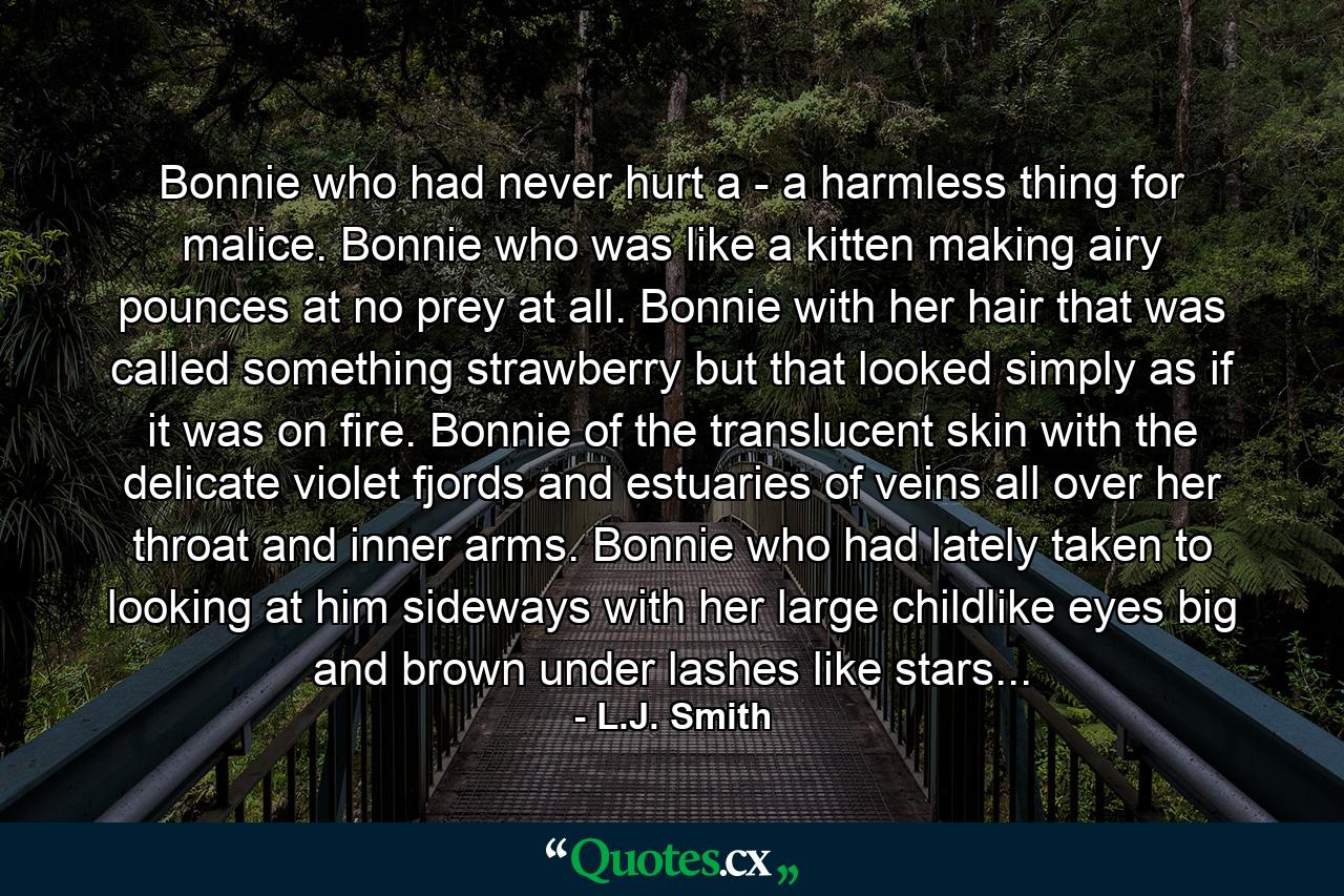 Bonnie who had never hurt a - a harmless thing for malice. Bonnie who was like a kitten making airy pounces at no prey at all. Bonnie with her hair that was called something strawberry but that looked simply as if it was on fire. Bonnie of the translucent skin with the delicate violet fjords and estuaries of veins all over her throat and inner arms. Bonnie who had lately taken to looking at him sideways with her large childlike eyes big and brown under lashes like stars... - Quote by L.J. Smith