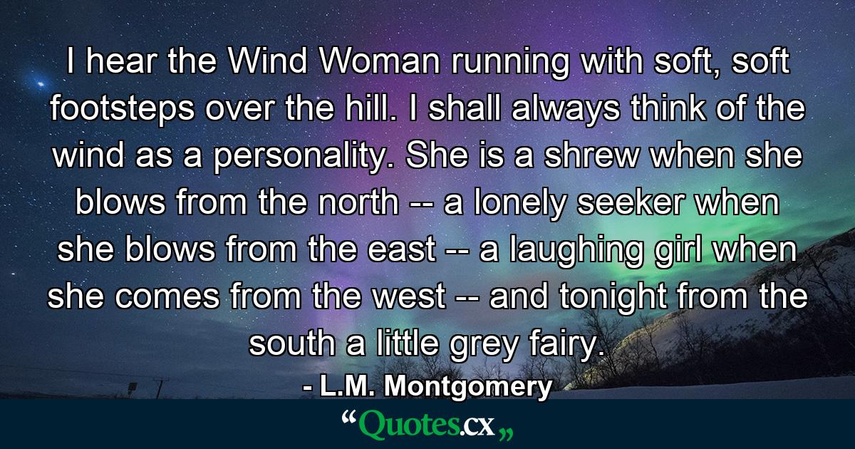 I hear the Wind Woman running with soft, soft footsteps over the hill. I shall always think of the wind as a personality. She is a shrew when she blows from the north -- a lonely seeker when she blows from the east -- a laughing girl when she comes from the west -- and tonight from the south a little grey fairy. - Quote by L.M. Montgomery