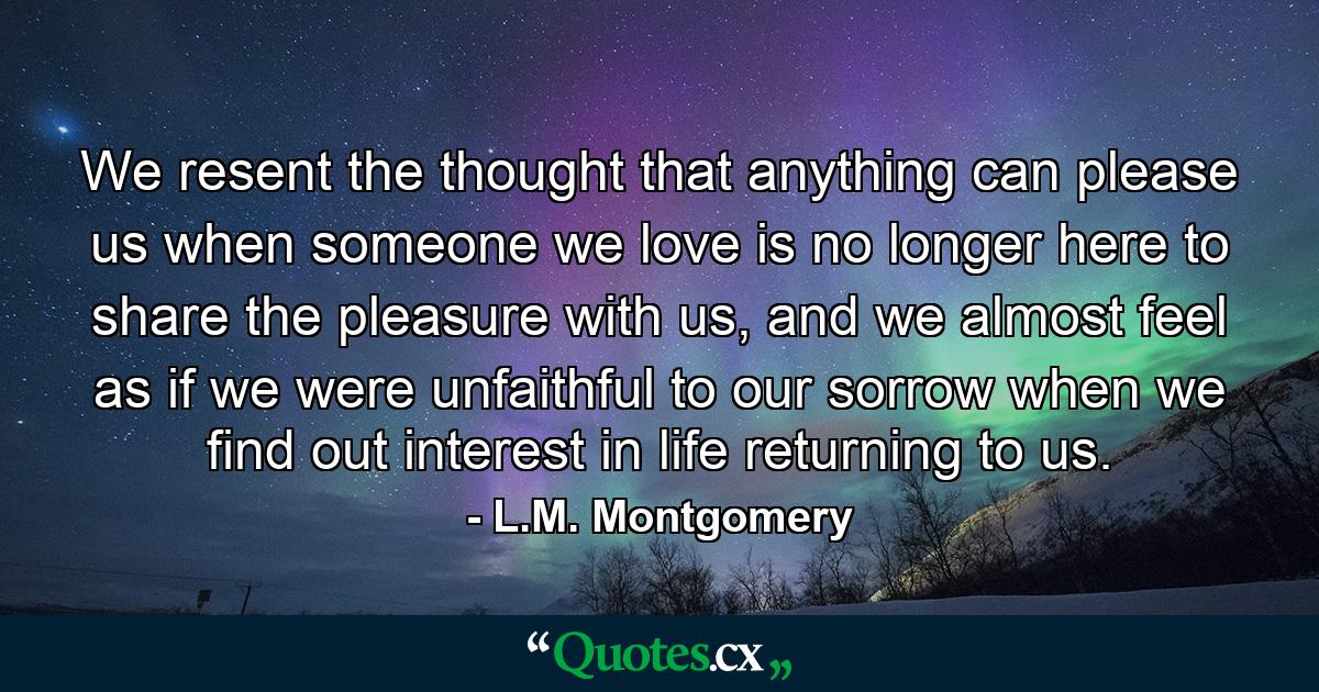 We resent the thought that anything can please us when someone we love is no longer here to share the pleasure with us, and we almost feel as if we were unfaithful to our sorrow when we find out interest in life returning to us. - Quote by L.M. Montgomery