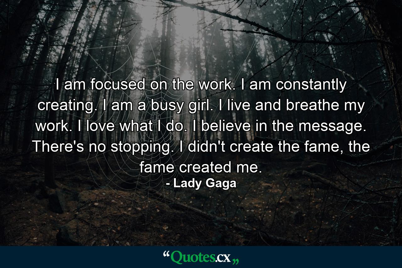 I am focused on the work. I am constantly creating. I am a busy girl. I live and breathe my work. I love what I do. I believe in the message. There's no stopping. I didn't create the fame, the fame created me. - Quote by Lady Gaga