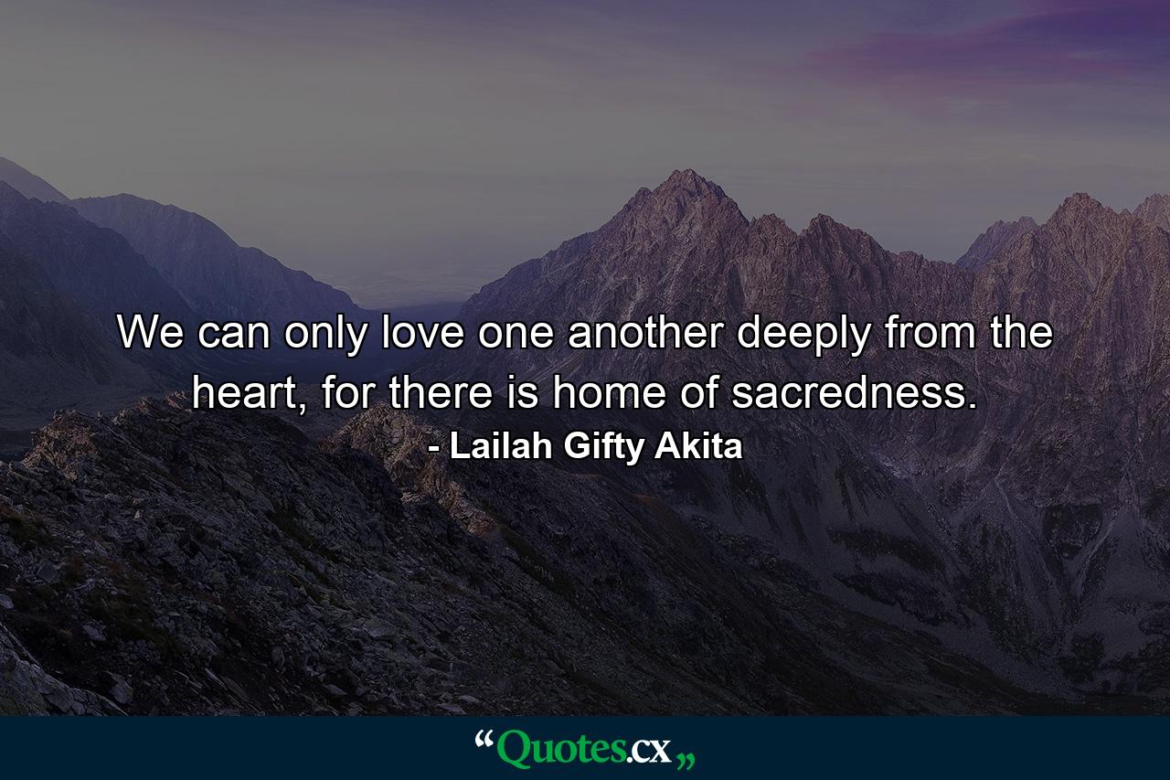 We can only love one another deeply from the heart, for there is home of sacredness. - Quote by Lailah Gifty Akita