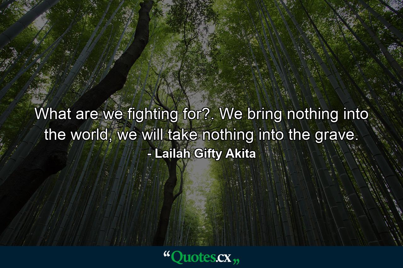 What are we fighting for?. We bring nothing into the world, we will take nothing into the grave. - Quote by Lailah Gifty Akita