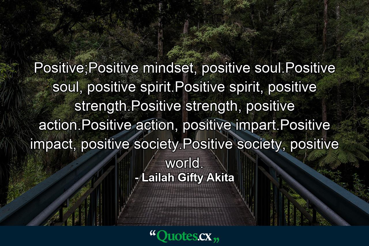 Positive;Positive mindset, positive soul.Positive soul, positive spirit.Positive spirit, positive strength.Positive strength, positive action.Positive action, positive impart.Positive impact, positive society.Positive society, positive world. - Quote by Lailah Gifty Akita