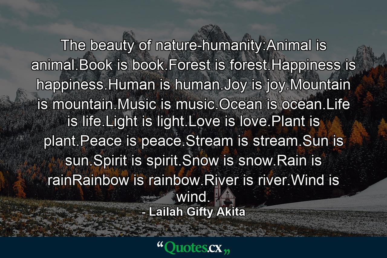 The beauty of nature-humanity:Animal is animal.Book is book.Forest is forest.Happiness is happiness.Human is human.Joy is joy.Mountain is mountain.Music is music.Ocean is ocean.Life is life.Light is light.Love is love.Plant is plant.Peace is peace.Stream is stream.Sun is sun.Spirit is spirit.Snow is snow.Rain is rainRainbow is rainbow.River is river.Wind is wind. - Quote by Lailah Gifty Akita