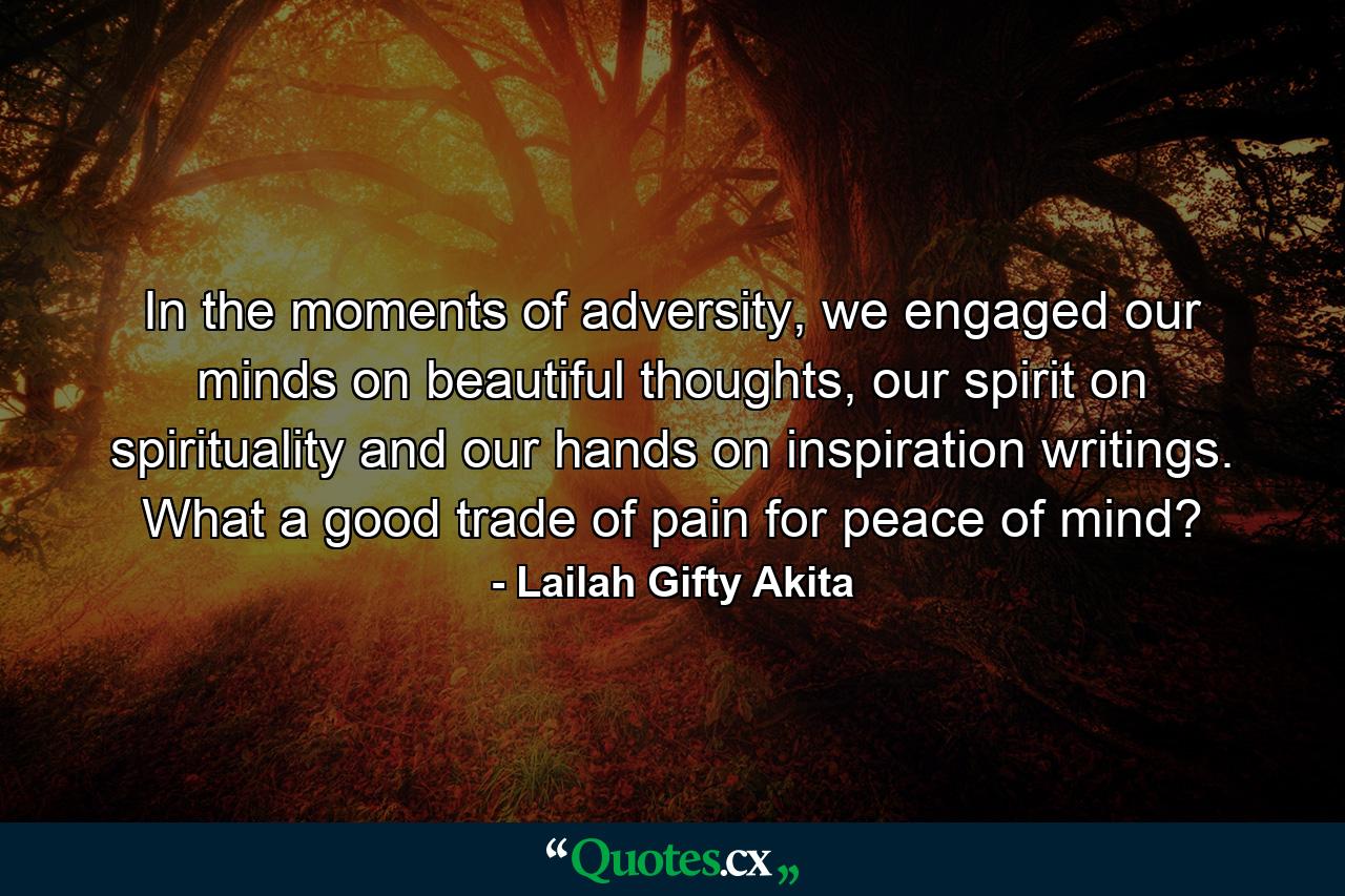 In the moments of adversity, we engaged our minds on beautiful thoughts, our spirit on spirituality and our hands on inspiration writings. What a good trade of pain for peace of mind? - Quote by Lailah Gifty Akita