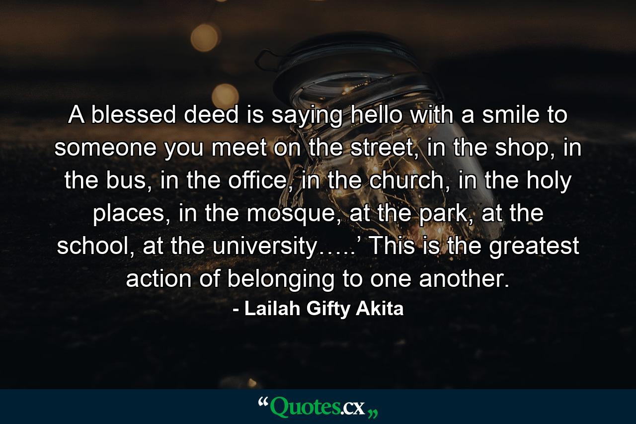 A blessed deed is saying hello with a smile to someone you meet on the street, in the shop, in the bus, in the office, in the church, in the holy places, in the mosque, at the park, at the school, at the university…..’ This is the greatest action of belonging to one another. - Quote by Lailah Gifty Akita