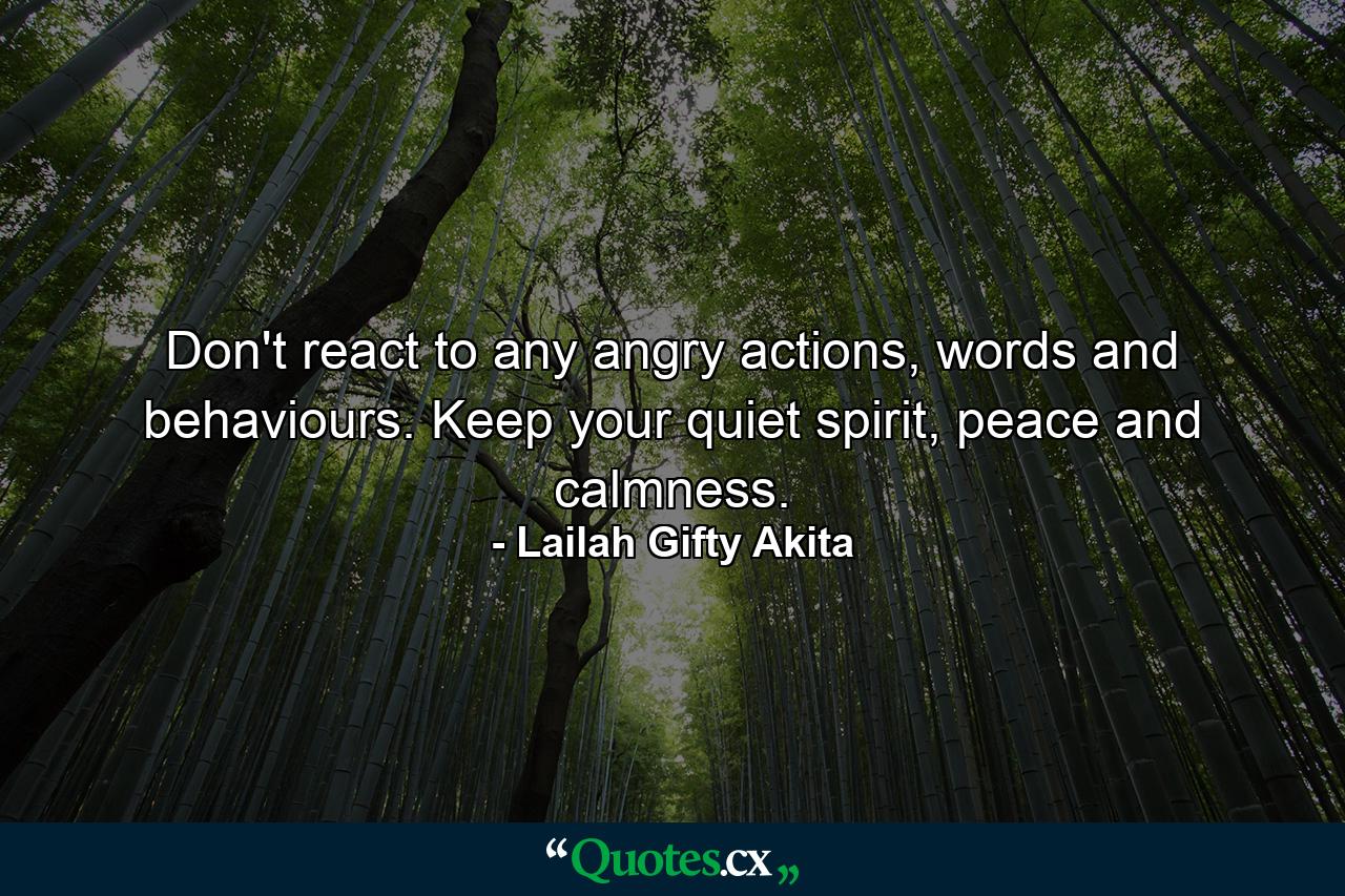 Don't react to any angry actions, words and behaviours. Keep your quiet spirit, peace and calmness. - Quote by Lailah Gifty Akita