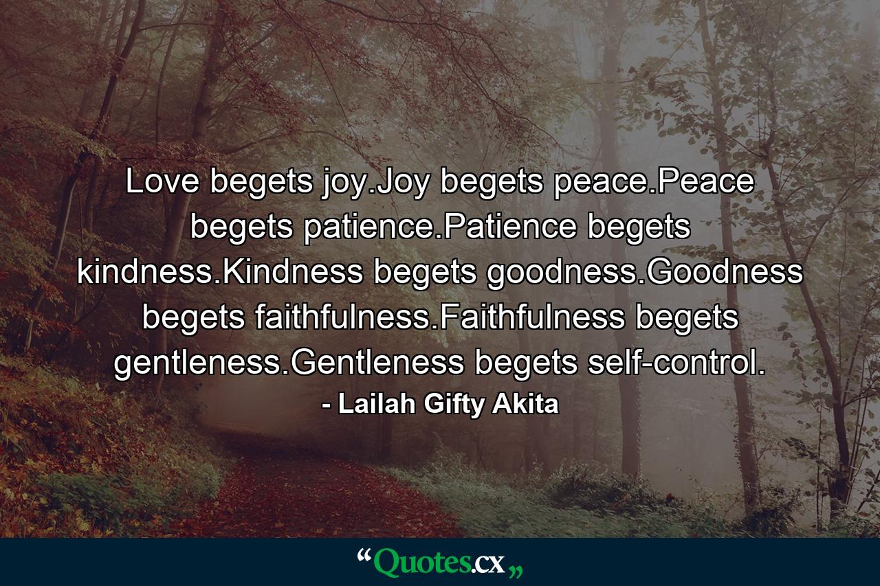 Love begets joy.Joy begets peace.Peace begets patience.Patience begets kindness.Kindness begets goodness.Goodness begets faithfulness.Faithfulness begets gentleness.Gentleness begets self-control. - Quote by Lailah Gifty Akita