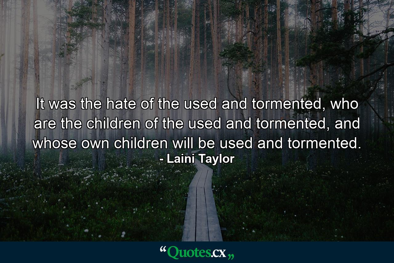 It was the hate of the used and tormented, who are the children of the used and tormented, and whose own children will be used and tormented. - Quote by Laini Taylor