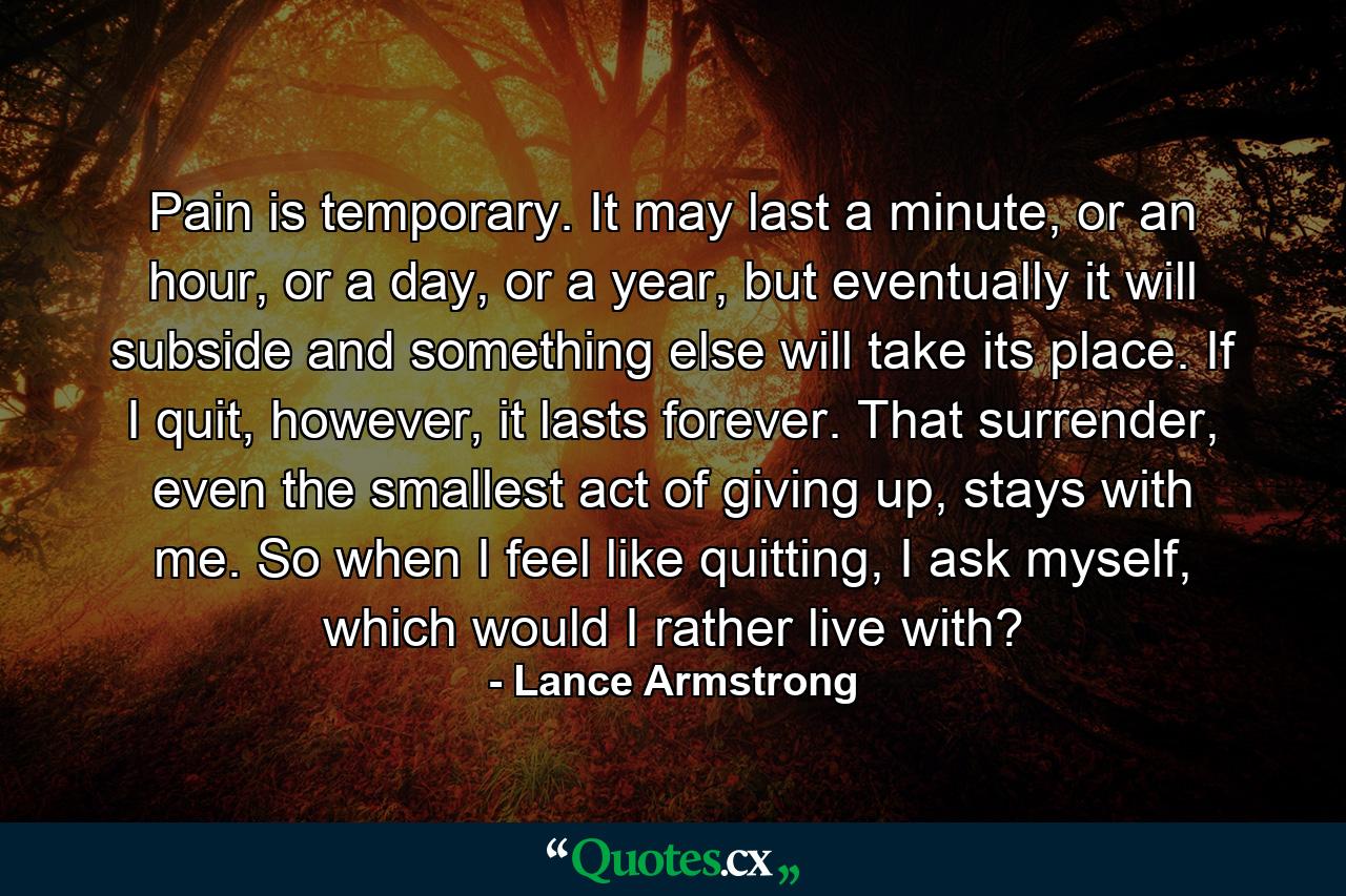 Pain is temporary. It may last a minute, or an hour, or a day, or a year, but eventually it will subside and something else will take its place. If I quit, however, it lasts forever. That surrender, even the smallest act of giving up, stays with me. So when I feel like quitting, I ask myself, which would I rather live with? - Quote by Lance Armstrong