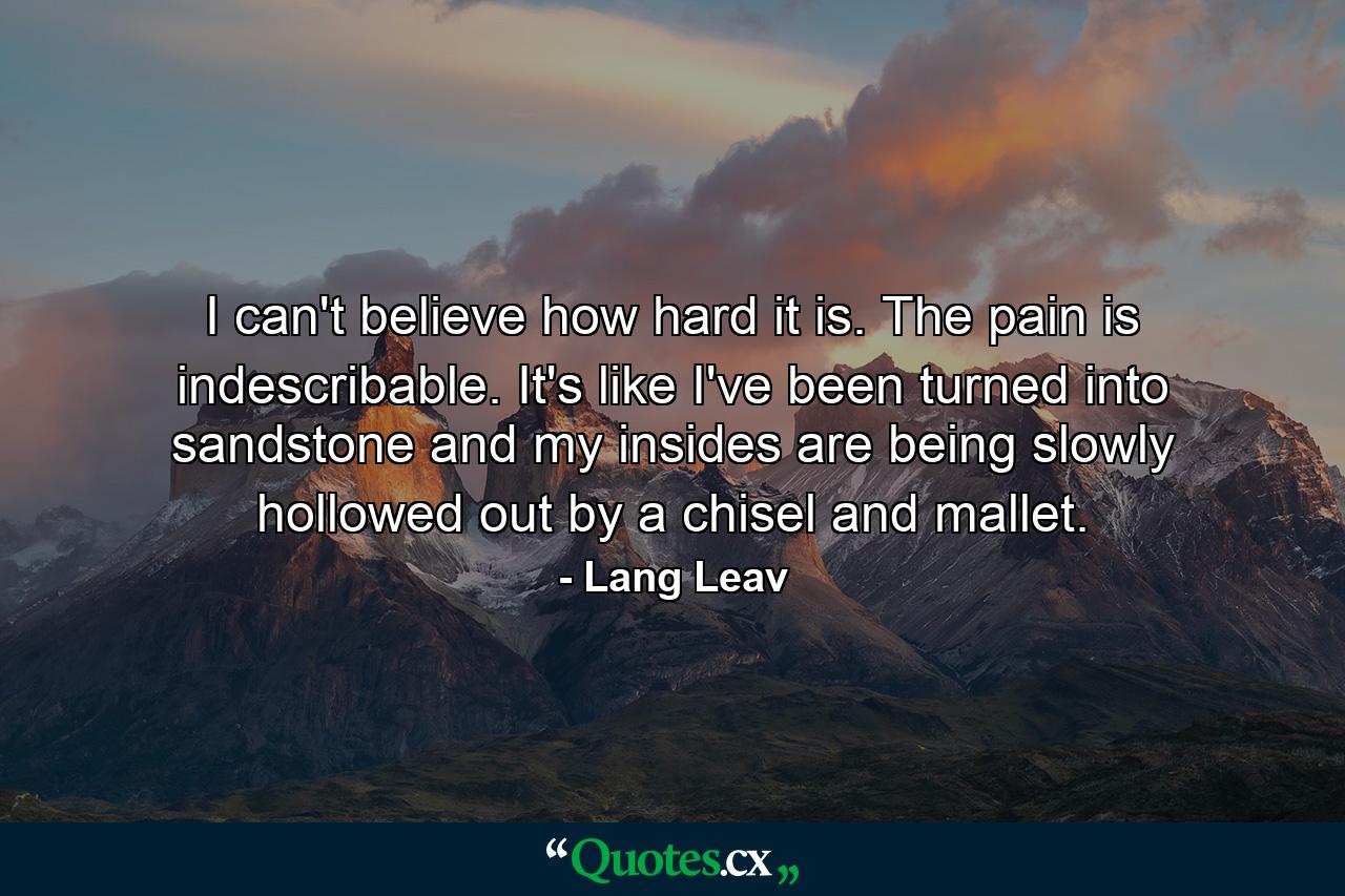 I can't believe how hard it is. The pain is indescribable. It's like I've been turned into sandstone and my insides are being slowly hollowed out by a chisel and mallet. - Quote by Lang Leav