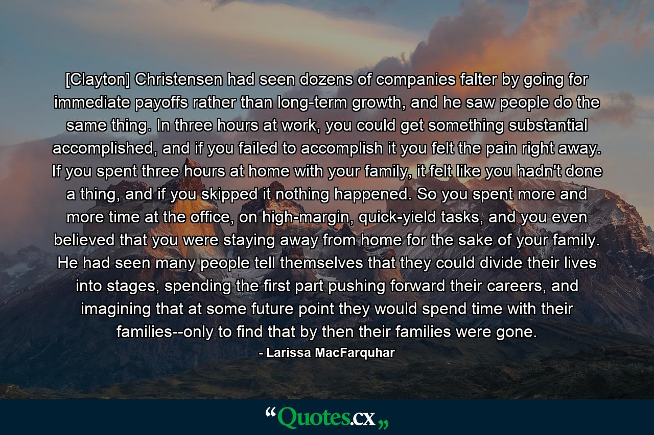 [Clayton] Christensen had seen dozens of companies falter by going for immediate payoffs rather than long-term growth, and he saw people do the same thing. In three hours at work, you could get something substantial accomplished, and if you failed to accomplish it you felt the pain right away. If you spent three hours at home with your family, it felt like you hadn't done a thing, and if you skipped it nothing happened. So you spent more and more time at the office, on high-margin, quick-yield tasks, and you even believed that you were staying away from home for the sake of your family. He had seen many people tell themselves that they could divide their lives into stages, spending the first part pushing forward their careers, and imagining that at some future point they would spend time with their families--only to find that by then their families were gone. - Quote by Larissa MacFarquhar