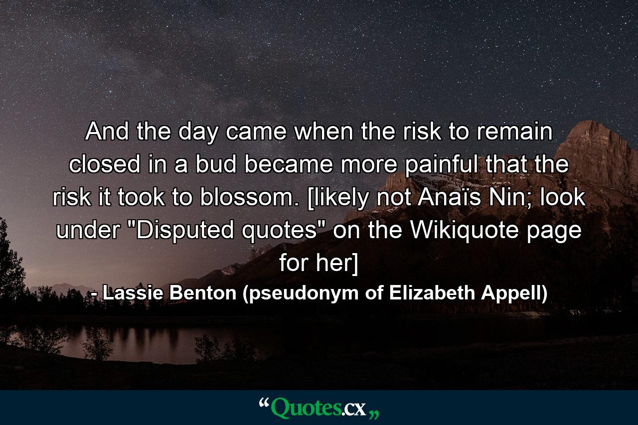 And the day came when the risk to remain closed in a bud became more painful that the risk it took to blossom. [likely not Anaïs Nin; look under 