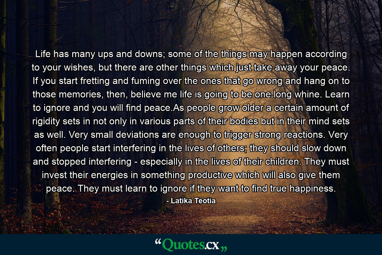 Life has many ups and downs; some of the things may happen according to your wishes, but there are other things which just take away your peace. If you start fretting and fuming over the ones that go wrong and hang on to those memories, then, believe me life is going to be one long whine. Learn to ignore and you will find peace.As people grow older a certain amount of rigidity sets in not only in various parts of their bodies but in their mind sets as well. Very small deviations are enough to trigger strong reactions. Very often people start interfering in the lives of others; they should slow down and stopped interfering - especially in the lives of their children. They must invest their energies in something productive which will also give them peace. They must learn to ignore if they want to find true happiness. - Quote by Latika Teotia