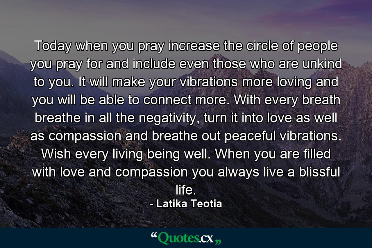 Today when you pray increase the circle of people you pray for and include even those who are unkind to you. It will make your vibrations more loving and you will be able to connect more. With every breath breathe in all the negativity, turn it into love as well as compassion and breathe out peaceful vibrations. Wish every living being well. When you are filled with love and compassion you always live a blissful life. - Quote by Latika Teotia