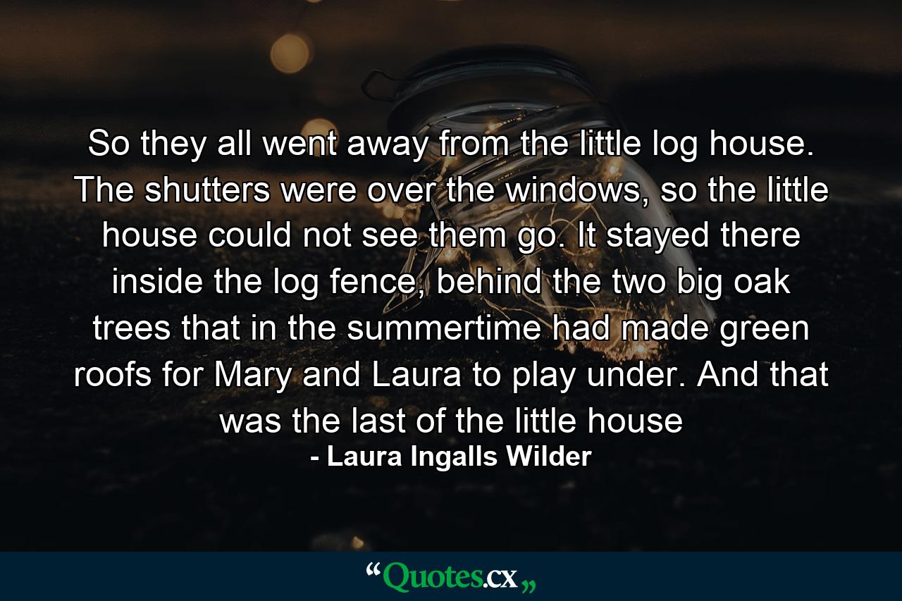 So they all went away from the little log house. The shutters were over the windows, so the little house could not see them go. It stayed there inside the log fence, behind the two big oak trees that in the summertime had made green roofs for Mary and Laura to play under. And that was the last of the little house - Quote by Laura Ingalls Wilder